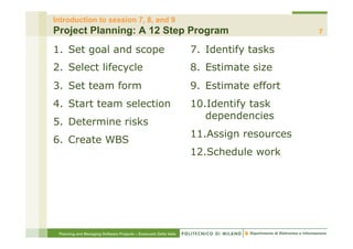 Introduction to session 7, 8, and 9
Project Planning: A 12 Step Program                                                      7

1.  Set goal and scope                                            7.  Identify tasks
2.  Select lifecycle                                              8.  Estimate size
3.  Set team form                                                 9.  Estimate effort
4.  Start team selection                                          10. Identify task
                                                                     dependencies
5.  Determine risks
                                                                  11. Assign resources
6.  Create WBS
                                                                  12. Schedule work




 Planning and Managing Software Projects – Emanuele Della Valle
 