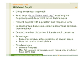 Estimations - Size
Wideband Delphi                                                   28

§  Group consensus approach
§  Rand corp. (http://www.rand.org/) used original
    Delphi approach to predict future technologies
§  Present experts with a problem and response form
§  Conduct group discussion, collect anonymous opinions,
    then feedback
§  Conduct another discussion & iterate until consensus
§  Advantages
     •  Easy, inexpensive, utilizes expertise of several people
     •  Does not require historical data
§  Disadvantages
     •  Difficult to repeat
     •  May fail to reach consensus, reach wrong one, or all may
        have same bias
 Planning and Managing Software Projects – Emanuele Della Valle
 