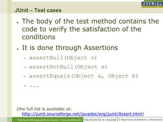 JUnit – Test cases

●    The body of the test method contains the
     code to verify the satisfaction of the
     conditions
●    It is done through Assertions
      –    assertNull(Object o)
      –    assertNotNull(Object x)
      –    assertEquals(Object a, Object b)
      –    ...



(the full list is available at:
   http://junit.sourceforge.net/javadoc/org/junit/Assert.html)
 Planning and Managing Software Projects – Emanuele Della Valle
 