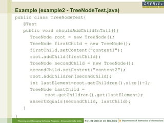 Example (example2 - TreeNodeTest.java)
public class TreeNodeTest{
   @Test
   public void shouldAddChildInTail(){
     TreeNode root = new TreeNode();
     TreeNode firstChild = new TreeNode();
     firstChild.setContent("content1");
     root.addChild(firstChild);
     TreeNode secondChild = new TreeNode();
     secondChild.setContent("content2");
     root.addChildren(secondChild);
     int lastElement=root.getChildren().size()-1;
     TreeNode lastChild =
           root.getChildren().get(lastElement);
     assertEquals(secondChild, lastChild);
   }
}
    Planning and Managing Software Projects – Emanuele Della Valle
 