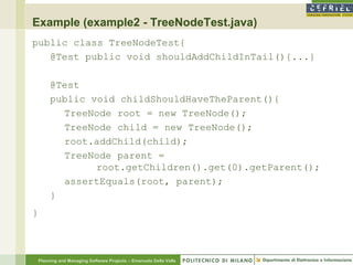Example (example2 - TreeNodeTest.java)
public class TreeNodeTest{
   @Test public void shouldAddChildInTail(){...}

         @Test
         public void childShouldHaveTheParent(){
           TreeNode root = new TreeNode();
           TreeNode child = new TreeNode();
           root.addChild(child);
           TreeNode parent =
                 root.getChildren().get(0).getParent();
           assertEquals(root, parent);
         }
}



    Planning and Managing Software Projects – Emanuele Della Valle
 
