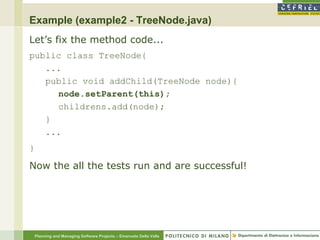 Example (example2 - TreeNode.java)
Let’s fix the method code...
public class TreeNode{
   ...
   public void addChild(TreeNode node){
     node.setParent(this);
     childrens.add(node);
   }
   ...
}

Now the all the tests run and are successful!




    Planning and Managing Software Projects – Emanuele Della Valle
 