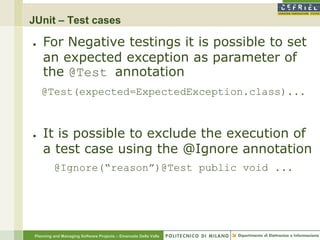 JUnit – Test cases

●    For Negative testings it is possible to set
     an expected exception as parameter of
     the @Test annotation
    @Test(expected=ExpectedException.class)...



●    It is possible to exclude the execution of
     a test case using the @Ignore annotation
          @Ignore(“reason”)@Test public void ...




 Planning and Managing Software Projects – Emanuele Della Valle
 