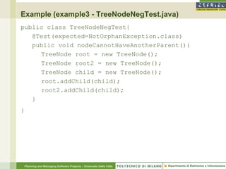 Example (example3 - TreeNodeNegTest.java)
public class TreeNodeNegTest{
   @Test(expected=NotOrphanException.class)
   public void nodeCannotHaveAnotherParent(){
     TreeNode root = new TreeNode();
     TreeNode root2 = new TreeNode();
     TreeNode child = new TreeNode();
     root.addChild(child);
     root2.addChild(child);
   }
}




    Planning and Managing Software Projects – Emanuele Della Valle
 