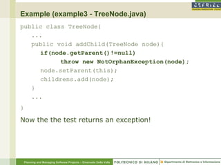 Example (example3 - TreeNode.java)
public class TreeNode{
   ...
   public void addChild(TreeNode node){
     if(node.getParent()!=null)
           throw new NotOrphanException(node);
     node.setParent(this);
     childrens.add(node);
   }
   ...
}

Now the the test returns an exception!




    Planning and Managing Software Projects – Emanuele Della Valle
 