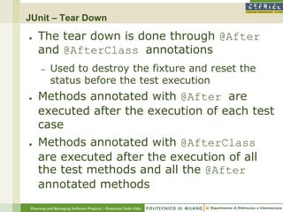 JUnit – Tear Down

●   The tear down is done through @After
    and @AfterClass annotations
     –    Used to destroy the fixture and reset the
          status before the test execution
●   Methods annotated with @After are
    executed after the execution of each test
    case
●   Methods annotated with @AfterClass
    are executed after the execution of all
    the test methods and all the @After
    annotated methods
Planning and Managing Software Projects – Emanuele Della Valle
 