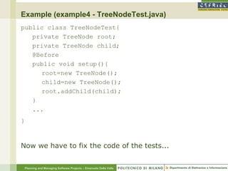 Example (example4 - TreeNodeTest.java)
public class TreeNodeTest{
   private TreeNode root;
   private TreeNode child;
   @Before
   public void setup(){
     root=new TreeNode();
     child=new TreeNode();
     root.addChild(child);
   }
   ...
}



Now we have to fix the code of the tests...


    Planning and Managing Software Projects – Emanuele Della Valle
 