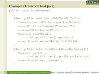 Example (TreeNodeTest.java)
public class TreeNodeTest{
   ...
   @Test public void shouldAddChildInTail(){
     TreeNode secondChild = new TreeNode();
     secondChild.setContent("content2");
     root.addChild(secondChild);
     TreeNode lastChild =
           root.getChildren().getLast();
     assertEquals(secondChild, lastChild);
   }
   @Test public void childShouldHaveTheParent(){
     TreeNode parent =
           root.getChildren().get(0).getParent();
     assertEquals(root, parent);
   }
}
    Planning and Managing Software Projects – Emanuele Della Valle
 