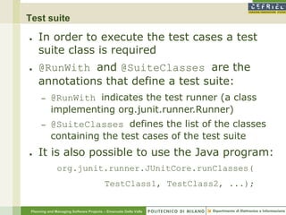 Test suite

●    In order to execute the test cases a test
     suite class is required
●    @RunWith and @SuiteClasses are the
     annotations that define a test suite:
      –    @RunWith indicates the test runner (a class
           implementing org.junit.runner.Runner)
      –    @SuiteClasses defines the list of the classes
           containing the test cases of the test suite
●    It is also possible to use the Java program:
               org.junit.runner.JUnitCore.runClasses(
                                         TestClass1, TestClass2, ...);


 Planning and Managing Software Projects – Emanuele Della Valle
 