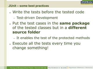 JUnit – some best practices

●    Write the tests before the tested code
      –    Test-driven Development
●    Put the test cases in the same package
     of the tested classes but in a different
     source folder
      –    It enables the test of the protected methods
●    Execute all the tests every time you
     change something!




 Planning and Managing Software Projects – Emanuele Della Valle
 