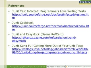 References
 JUnit Test Infected: Programmers Love Writing Tests
  http://junit.sourceforge.net/doc/testinfected/testing.ht
  m
 JUnit Cookbook
  http://junit.sourceforge.net/doc/cookbook/cookbook.ht
  m
 JUnit and EasyMock (Dzone RefCard)
  http://refcardz.dzone.com/refcardz/junit-and-
  easymock
 JUnit Kung Fu: Getting More Out of Your Unit Tests
  http://weblogs.java.net/blog/johnsmart/archive/2010/
  09/30/junit-kung-fu-getting-more-out-your-unit-tests




 Planning and Managing Software Projects – Emanuele Della Valle
 