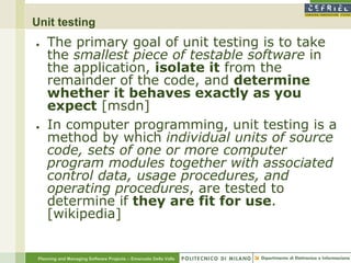 Unit testing
●    The primary goal of unit testing is to take
     the smallest piece of testable software in
     the application, isolate it from the
     remainder of the code, and determine
     whether it behaves exactly as you
     expect [msdn]
●    In computer programming, unit testing is a
     method by which individual units of source
     code, sets of one or more computer
     program modules together with associated
     control data, usage procedures, and
     operating procedures, are tested to
     determine if they are fit for use.
     [wikipedia]


 Planning and Managing Software Projects – Emanuele Della Valle
 