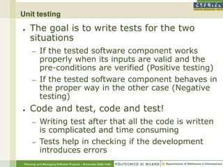 Unit testing
●    The goal is to write tests for the two
     situations
      –    If the tested software component works
           properly when its inputs are valid and the
           pre-conditions are verified (Positive testing)
      –    If the tested software component behaves in
           the proper way in the other case (Negative
           testing)
●    Code and test, code and test!
      –    Writing test after that all the code is written
           is complicated and time consuming
      –    Tests help in checking if the development
           introduces errors
 Planning and Managing Software Projects – Emanuele Della Valle
 