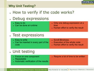 Why Unit Testing?

●   How to verify if the code works?
●   Debug expressions
        Easy to do                                                 Only one debug expression at a
        Can be done at runtime                                      time
                                                                    Human effort to verify the result


●   Test expressions
        Easy to write                                              Scroll Blindness
        Can be inserted in every part of the                       Execution of the whole code
         code                                                       Human effort to verify the result


●   Unit testing
        Focus on one component                                     Require a lot of time to be written
        Repeatable
        Automatic verification of the results


Planning and Managing Software Projects – Emanuele Della Valle
 