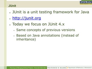 JUnit

●    JUnit is a unit testing framework for Java
●    http://junit.org
●    Today we focus on JUnit 4.x
      –    Same concepts of previous versions
      –    Based on Java annotations (instead of
           inheritance)




 Planning and Managing Software Projects – Emanuele Della Valle
 