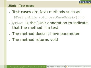 JUnit – Test cases

●    Test cases are Java methods such as
        @Test public void testCaseName(){...}
●    @Test is the JUnit annotation to indicate
     that the method is a test
●    The method doesn't have parameter
●    The method returns void




 Planning and Managing Software Projects – Emanuele Della Valle
 