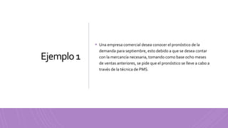 Ejemplo1
 Una empresa comercial desea conocer el pronóstico de la
demanda para septiembre, esto debido a que se desea contar
con la mercancía necesaria, tomando como base ocho meses
de ventas anteriores, se pide que el pronóstico se lleve a cabo a
través de la técnica de PMS.
 