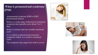 What is premenstrual syndrome
(PMS
premenstrual syndrome (PMS or PMT-
premenstrual tension.
Refers to a wide range of physical or emotional
symptoms that typically occur about 5 to 11
days
Before a woman starts her monthly menstrual
cycle
It is a collection physical and emotional
symptoms related to a women's menstrual
cycle.
The symptoms may range from mild to severe.
 