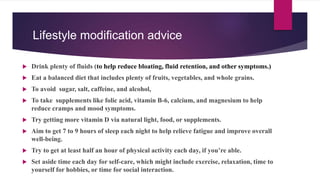 Lifestyle modification advice
 Drink plenty of fluids (to help reduce bloating, fluid retention, and other symptoms.)
 Eat a balanced diet that includes plenty of fruits, vegetables, and whole grains.
 To avoid sugar, salt, caffeine, and alcohol,
 To take supplements like folic acid, vitamin B-6, calcium, and magnesium to help
reduce cramps and mood symptoms.
 Try getting more vitamin D via natural light, food, or supplements.
 Aim to get 7 to 9 hours of sleep each night to help relieve fatigue and improve overall
well-being.
 Try to get at least half an hour of physical activity each day, if you’re able.
 Set aside time each day for self-care, which might include exercise, relaxation, time to
yourself for hobbies, or time for social interaction.
 