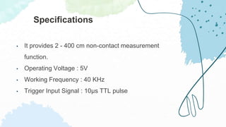 • It provides 2 - 400 cm non-contact measurement
function.
• Operating Voltage : 5V
• Working Frequency : 40 KHz
• Trigger Input Signal : 10μs TTL pulse
Specifications
 