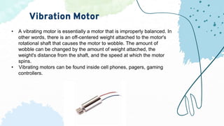 Vibration Motor
• A vibrating motor is essentially a motor that is improperly balanced. In
other words, there is an off-centered weight attached to the motor's
rotational shaft that causes the motor to wobble. The amount of
wobble can be changed by the amount of weight attached, the
weight's distance from the shaft, and the speed at which the motor
spins.
• Vibrating motors can be found inside cell phones, pagers, gaming
controllers.
 