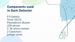 9 V battery
Timer 555 IC
Piezoelectric Buzzer
LDR sensor
3 5K ohms resistor
2 Capacitors
Jumper wires
Components used
in Dark Detector
 