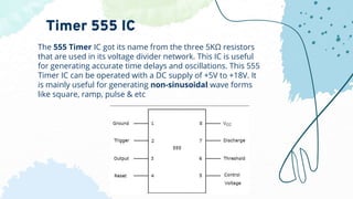 The 555 Timer IC got its name from the three 5KΩ resistors
that are used in its voltage divider network. This IC is useful
for generating accurate time delays and oscillations. This 555
Timer IC can be operated with a DC supply of +5V to +18V. It
is mainly useful for generating non-sinusoidal wave forms
like square, ramp, pulse & etc
Timer 555 IC
 