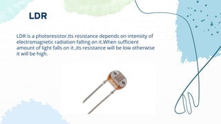 LDR is a photoresistor.Its resistance depends on intensity of
electromagnetic radiation falling on it.When sufficient
amount of light falls on it ,its resistance will be low otherwise
it will be high.
LDR
 