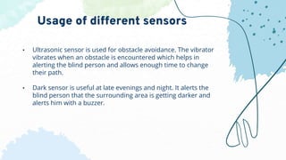 • Ultrasonic sensor is used for obstacle avoidance. The vibrator
vibrates when an obstacle is encountered which helps in
alerting the blind person and allows enough time to change
their path.
• Dark sensor is useful at late evenings and night. It alerts the
blind person that the surrounding area is getting darker and
alerts him with a buzzer.
Usage of different sensors
 