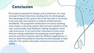 The project proposed the design and architecture of a new
concept of Smart Electronic Guiding Stick for blind people.
The advantage of the system lies in the fact that it can prove
to be very low cost solution to millions of blind person
worldwide. The proposed combination of various working
units makes a real-time system that monitors position of the
user and provides dual feedback making navigation more
safe and secure. It can be further improved to have more
decision taking capabilities by employing varied types of
sensors and thus could be used for different applications. It
aims to solve the problems faced by the blind people in their
daily life. The system also takes measures to ensure their
safety.
Conclusion
 