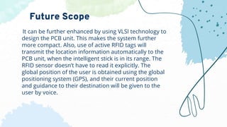 It can be further enhanced by using VLSI technology to
design the PCB unit. This makes the system further
more compact. Also, use of active RFID tags will
transmit the location information automatically to the
PCB unit, when the intelligent stick is in its range. The
RFID sensor doesn’t have to read it explicitly. The
global position of the user is obtained using the global
positioning system (GPS), and their current position
and guidance to their destination will be given to the
user by voice.
Future Scope
 