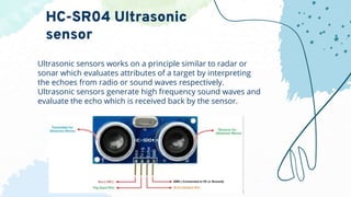Ultrasonic sensors works on a principle similar to radar or
sonar which evaluates attributes of a target by interpreting
the echoes from radio or sound waves respectively.
Ultrasonic sensors generate high frequency sound waves and
evaluate the echo which is received back by the sensor.
HC-SR04 Ultrasonic
sensor
 
