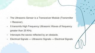 • The Ultrasonic Sensor is a Transceiver Module (Transmitter
+ Receiver).
• It transmits High Frequency Ultrasonic Waves of frequency
greater than 20 KHz.
• Intercepts the waves reflected by an obstacle.
• Electrical Signals ↔ Ultrasonic Signals ↔ Electrical Signals
 