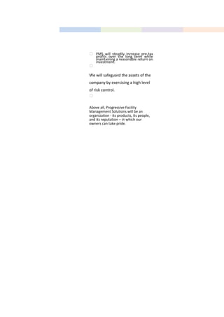 Area Manager
Office Staff
 PMS will steadily increase pre-tax
profits over the long term while
maintaining a reasonable return on
investment.

We will safeguard the assets of the
company by exercising a high level
of risk control.

Above all, Progressive Facility
Management Solutions will be an
organization - its products, its people,
and its reputation – in which our
owners can take pride.
 