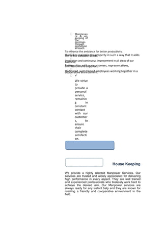 Our Strengths
 Maintenan
ce & up-
keeping of
the
premises
through
profession
al touch.
To enhance the ambiance for better productivity.
Overall to maintain the property in such a way that it addslife to the valuable assets.

Innovation and continuous improvement in all areas of ourbusiness;
Partnerships with our customers, representatives,distributors and suppliers;

Dedicated, well-trained employees working together in acooperative environment.
 ü
We strive
to
provide a
personal
service,
remainin
g in
constant
contact
with our
customer
s, to
ensure
their
complete
satisfacti
on.
EXPERTISE
House Keeping
We provide a highly talented Manpower Services. Our
services are trusted and widely appreciated for delivering
high performance in every aspect. They are well trained
and experienced professionals who tirelessly work hard to
achieve the desired aim. Our Manpower services are
always ready for any instant help and they are known for
creating a friendly and co-operative environment in the
field.
 