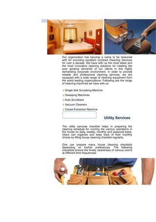 Our organization has become a name to be reckoned
with for providing excellent Contract Cleaning Services
for over a decade. We have with us the most latest and
the most innovative cleaning solutions for meeting the
ever growing demands of our clients in this highly
demanding corporate environment. In order to provide
reliable and professional cleaning services, we are
equipped with a wide range of cleaning equipment form
the world leading organizations. Following are the range
of cleaning machines we have with us:
Single disk Scrubbing Machine
Sweeping Machines
Auto Scrubbers
Vacuum Cleaners
Carpet Extraction Machine
Utility Services
The utility services checklist helps in preparing the
cleaning schedule for running the various operations in
the house on daily, weekly, monthly and seasonal basis.
Users can organize and keep track of their monthly
chores by filling house cleaning checklist regularly.
One can prepare many house cleaning checklists
depending on his/her preferences. The following
checklists ensure the timely cleanliness of various rooms
at different time frequencies:
 