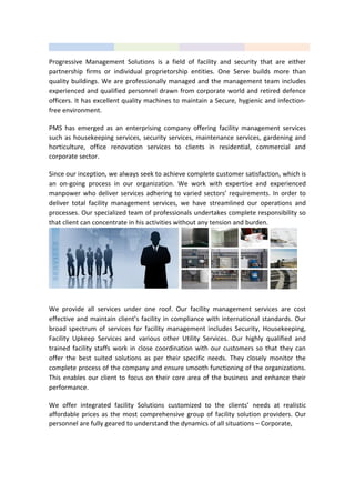 Progressive Management Solutions is a field of facility and security that are either
partnership firms or individual proprietorship entities. One Serve builds more than
quality buildings. We are professionally managed and the management team includes
experienced and qualified personnel drawn from corporate world and retired defence
officers. It has excellent quality machines to maintain a Secure, hygienic and infection-
free environment.
PMS has emerged as an enterprising company offering facility management services
such as housekeeping services, security services, maintenance services, gardening and
horticulture, office renovation services to clients in residential, commercial and
corporate sector.
Since our inception, we always seek to achieve complete customer satisfaction, which is
an on-going process in our organization. We work with expertise and experienced
manpower who deliver services adhering to varied sectors’ requirements. In order to
deliver total facility management services, we have streamlined our operations and
processes. Our specialized team of professionals undertakes complete responsibility so
that client can concentrate in his activities without any tension and burden.
We provide all services under one roof. Our facility management services are cost
effective and maintain client’s facility in compliance with international standards. Our
broad spectrum of services for facility management includes Security, Housekeeping,
Facility Upkeep Services and various other Utility Services. Our highly qualified and
trained facility staffs work in close coordination with our customers so that they can
offer the best suited solutions as per their specific needs. They closely monitor the
complete process of the company and ensure smooth functioning of the organizations.
This enables our client to focus on their core area of the business and enhance their
performance.
We offer integrated facility Solutions customized to the clients’ needs at realistic
affordable prices as the most comprehensive group of facility solution providers. Our
personnel are fully geared to understand the dynamics of all situations – Corporate,
 
