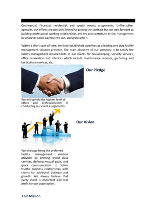 Commercial, Financial, residential, and special events assignments. Unlike other
agencies, our efforts are not only limited to getting the contract but we look forward to
building professional working relationships and try and contribute to the management
in whatever small way that we can, and grow with it.
Within a short span of time, we have established ourselves as a leading one stop facility
management solution provider. The main objective of our company is to satisfy the
facility management requirements of our clients for housekeeping, security services,
office renovation and interiors which include maintenance services, gardening and
horticulture services, etc.
Our Pledge
We will uphold the highest level of
ethics and professionalism in
conducting our client assignments.
Our Vision
We envisage being the preferred
facility management solution
provider by offering world class
services, defining mutual goals, and
quick communication to foster
fruitful business relationships with
clients for additional business and
growth. We always believe that
every client is important and real
profit for our organization.
Our Mission
 