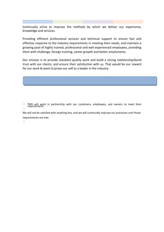 Continually strive to improve the methods by which we deliver our experience,
knowledge and services.
Providing efficient professional services and technical support to ensure fast and
effective response to the industry requirements in meeting their needs, and maintain a
growing pool of highly trained, professional and well experienced employees, providing
them with challenge, foreign training, career growth and better emoluments.
Our mission is to provide standard quality work and build a strong relationship/bond
trust with our clients, and ensure their satisfaction with us. That would be our reward
for our work & want to prove our self as a leader in the industry.
COMMITMENT TO BUISNESS
 PMS will work in partnership with our customers, employees, and owners to meet their
requirements.

We will not be satisfied with anything less, and we will continually improve our processes until those
requirements are met.

 