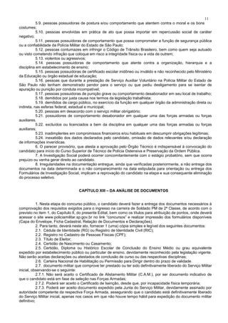 11
5.9. pessoas possuidoras de postura e/ou comportamento que atentem contra o moral e os bons
costumes;
5.10. pessoas envolvidas em prática de ato que possa importar em repercussão social de caráter
negativo;
5.11. pessoas possuidoras de comportamento que possa comprometer a função de segurança pública
ou a confiabilidade da Polícia Militar do Estado de São Paulo;
5.12. pessoas contumazes em infringir o Código de Trânsito Brasileiro, bem como quem seja autuado
ou visto cometendo infração que coloque em risco a integridade física ou a vida de outrem;
5.13. violentos ou agressivos;
5.14. pessoas possuidoras de comportamento que atente contra a organização, hierarquia e a
disciplina em estabelecimento de ensino;
5.15. pessoas possuidoras de certificado escolar inidôneo ou inválido e não reconhecido pelo Ministério
da Educação ou órgão estadual de educação;
5.16. pessoas que durante a prestação de Serviço Auxiliar Voluntário na Polícia Militar do Estado de
São Paulo não tenham demonstrado pendor para o serviço ou que pediu desligamento para se isentar de
apuração ou punição por conduta incompatível;
5.17. pessoas possuidoras de punição grave ou comportamento desabonador em seu local de trabalho;
5.18. demitidos por justa causa nos termos da legislação trabalhista;
5.19. demitidos de cargo público, no exercício da função em qualquer órgão da administração direta ou
indireta, nas esferas federal, estadual e municipal;
5.20. pessoas em desacordo com o serviço militar obrigatório;
5.21. possuidores de comportamento desabonador em qualquer uma das forças armadas ou forças
auxiliares.
5.22. excluídos ou licenciados a bem da disciplina em qualquer uma das forças armadas ou forças
auxiliares;
5.23. inadimplentes em compromissos financeiros e/ou habituais em descumprir obrigações legítimas;
5.24. inexatidão dos dados declarados pelo candidato, omissão de dados relevantes e/ou declaração
de informações inverídicas.
6. O parecer provisório, que atesta a aprovação pelo Órgão Técnico é indispensável à convocação do
candidato para início do Curso Superior de Técnico de Polícia Ostensiva e Preservação da Ordem Pública.
7. A Investigação Social poderá ocorrer concomitantemente com o estágio probatório, sem que ocorra
prejuízo ou venha gerar direito ao candidato.
8. Irregularidades na documentação entregue, ainda que verificadas posteriormente, a não entrega dos
documentos na data determinada e o não comparecimento na data estipulada para orientação ou entrega dos
Formulários de Investigação Social, implicam a reprovação do candidato na etapa e sua consequente eliminação
do processo seletivo.
CAPÍTULO XIII – DA ANÁLISE DE DOCUMENTOS
1. Nesta etapa do concurso público, o candidato deverá fazer a entrega dos documentos necessários à
comprovação dos requisitos exigidos para o ingresso na carreira de Soldado PM de 2ª Classe, de acordo com o
previsto no item 1, do Capítulo II, do presente Edital, bem como os títulos para atribuição de pontos, onde deverá
acessar o site www.policiamilitar.sp.gov.br no link “concursos” e realizar impressão dos formulários disponíveis
(Capa do Envelope, Ficha Cadastral, Relação de Documentos e Declarações).
2. Para tanto, deverá neste ato, fornecer 1 (uma) cópia simples e legível dos seguintes documentos:
2.1. Cédula de Identidade (RG) ou Registro de Identidade Civil (RIC);
2.2. Registro no Cadastro de Pessoas Físicas (CPF);
2.3. Título de Eleitor;
2.4. Certidão de Nascimento ou Casamento;
2.5. Certidão, Diploma ou Histórico Escolar de Conclusão do Ensino Médio ou grau equivalente
expedido por estabelecimento público ou particular de ensino, devidamente reconhecido pela legislação vigente.
Não serão aceitas declarações ou atestados de conclusão de curso ou das respectivas disciplinas;
2.6. Carteira Nacional de Habilitação ou Permissão para Dirigir dentro do prazo de validade.
2.7. documento militar que comprove ter prestado ou ter sido definitivamente liberado do Serviço Militar
inicial, observando-se o seguinte:
2.7.1. Não será aceito o Certificado de Alistamento Militar (C.A.M.), por ser documento indicativo de
que o candidato está em fase de seleção nas Forças Armadas;
2.7.2. Poderá ser aceito o Certificado de Isenção, desde que, por incapacidade física temporária;
2.7.3. Poderá ser aceito documento expedido pela Junta do Serviço Militar, devidamente assinado por
autoridade competente da respectiva Força Armada, assegurando que o candidato está definitivamente liberado
do Serviço Militar inicial, apenas nos casos em que não houve tempo hábil para expedição do documento militar
definitivo;
 