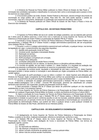 13
2. A Diretoria de Pessoal da Polícia Militar publicará no Diário Oficial do Estado de São Paulo a
nomeação dos candidatos aprovados e classificados no concurso bem como a convocação para a posse e início
de exercício no cargo público.
3. O funcionário público da União, Estado, Distrito Federal ou Município, deverá entregar documento de
exoneração do cargo público até a data da posse. Para este fim, não será aceito apenas o pedido de
exoneração, mas sim o documento, declaração ou publicação que comprove seu efetivo desvínculo.
4. A Diretoria de Pessoal publicará em Diário Oficial do Estado de São Paulo a Posse e Início de
Exercício dos nomeados.
CAPÍTULO XVII - DO ESTÁGIO PROBATÓRIO
1. O ingresso na Polícia Militar dar-se-á em caráter de estágio probatório, que se estende pelo período
de 2 (dois) anos de efetivo exercício, e terá início com a matrícula no Curso Superior de Técnico de Polícia
Ostensiva e Preservação da Ordem Pública na graduação de Soldado PM de 2ª Classe.
2. Concluído o Curso Superior de Técnico de Polícia Ostensiva e Preservação da Ordem Pública com
aproveitamento, o Soldado PM de 2ª Classe iniciará o estágio administrativo-operacional, até ser enquadrado
como Soldado PM de 1ª Classe.
3. Durante o curso e o estágio administrativo-operacional será verificado, a qualquer tempo, nos termos
da legislação em vigor, o preenchimento dos seguintes requisitos:
3.1. Aptidão para graduação inicial de Praça;
3.2. Conduta social, reputação e idoneidade ilibadas;
3.3. Dedicação ao serviço;
3.4. Aproveitamento escolar;
3.5. Perfil psicológico compatível com a função;
3.6. Preparo físico adequado;
3.7. Condições adequadas de saúde física e mental;
3.8. Comprometimento com os valores, os deveres éticos e a disciplina policiais-militares.
4. O conceito de aptidão, de que trata o subitem 3.1. deste Capítulo, é o resultado da avaliação das
competências pessoais e profissionais necessárias ao exercício na graduação inicial de Praça.
5. A apuração da conduta social, reputação e idoneidade de que trata o subitem 3.2. deste Capítulo
abrangerá também o tempo anterior à nomeação e será efetuada por órgão competente da Polícia Militar, em
caráter sigiloso.
6. A apuração do perfil psicológico a que se refere o subitem 3.5. deste Capítulo será efetuada pela
Diretoria de Pessoal, órgão competente da Polícia Militar para verificar as características de personalidade, de
acordo com os parâmetros de perfil psicológico estabelecido para o cargo de Soldado PM.
7. Durante a realização do estágio administrativo-operacional o Soldado PM de 2ª Classe manterá
vínculo didático-pedagógico com a ESSd - Coronel PM Assumpção, devendo ser classificado em unidade
territorial onde exercerá, sob supervisão, funções da graduação inicial de Praça.
8. Será exonerado o Soldado PM de 2ª Classe que deixar de preencher qualquer um dos requisitos
estabelecidos no item 3 do presente Capítulo.
9. O Curso Superior de Técnico de Polícia Ostensiva e de Preservação da Ordem Pública poderá ser
realizado em qualquer Organização Policial Militar do Estado, a critério da Diretoria de Ensino e Cultura (DEC).
10. Após a conclusão do Curso Superior de Técnico de Polícia Ostensiva e de Preservação da Ordem
Pública, o Comandante da Unidade em que o Soldado PM de 2ª Classe realizou o Módulo Especializado o
apresentará à Unidade na qual irá servir conforme escolha no ato da inscrição, podendo pleitear movimentação
após a permanência por um período mínimo de 02 (dois) anos, ressalvada a movimentação por conveniência e
oportunidade da Administração Pública, que poderá ser feita a qualquer tempo e para qualquer Unidade da
Polícia Militar do Estado de São Paulo, atendendo-se ao interesse público.
CAPÍTULO XVIII - DO DESLIGAMENTO E EXONERAÇÃO
1. O desligamento do Curso Superior de Técnico de Polícia Ostensiva e Preservação da Ordem
Pública, a pedido ou de ofício, implicará exoneração, reforma ou rematrícula, conforme o caso.
2. O Soldado PM de 2ª Classe, aluno do Curso Superior de Técnico de Polícia Ostensiva e
Preservação da Ordem Pública, será desligado do Curso e exonerado da Polícia Militar, nos termos da
legislação vigente, quando:
2.1. solicitar;
2.2. for reprovado em definitivo;
2.3. não alcançar a frequência mínima no curso;
2.4. obtiver conceito insuficiente de aptidão para o serviço policial-militar;
2.5. obtiver nota de conduta escolar insuficiente;
 