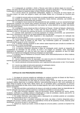 15
4.1.é assegurado ao candidato o direito a Recurso para todas as demais etapas do concurso
público, com prazo de 03 (três) dias úteis para sua interposição, cujo termo inicial será o 1° dia útil subsequente
à publicação do resultado da respectiva etapa no Diário Oficial do Estado de São Paulo;
4.2.o recurso deverá ser apresentado datilografado, digitado ou manuscrito de forma legível, em
formulário próprio, em duas vias (original e cópia), que ficarão retidas com a Comissão do Concurso para
análise.
4.3. o modelo do recurso pode ser encontrado no endereço eletrônico: www.policiamilitar.sp.gov.br;
4.4. poderão ser juntados aos recursos: documentos, laudos técnicos, pareceres, que auxiliem na
comprovação das alegações apresentadas pelo candidato;
4.5. a entrega do recurso deverá ser feita pessoalmente pelo candidato ou por seu representante legal
devidamente constituído que deverá estar portando documento de identidade original ou cópia autenticada.
Serão desconsiderados os recursos remetidos por meio postal, fax, correio eletrônico ou qualquer meio diverso
do previsto neste Capítulo;
4.6. a entrega do recurso deverá ser feita na Diretoria de Pessoal - Divisão de Seleção e Alistamento,
situada na Avenida Cruzeiro do Sul nº 260, 1º andar, sala 146, bairro do Canindé – São Paulo - SP, no prazo
estipulado no item 4.1, de acordo com cada tipo de recurso, e no horário das 09 às 17 horas;
4.7. somente serão apreciados os recursos expressos em termos convenientes, que apresentarem
fatos novos, interpostos em acordo com as regras estabelecidas por este Edital;
4.8. os recursos não terão efeito suspensivo e não prejudicarão o cronograma de realização das
demais etapas do concurso público;
4.9. os recursos serão examinados e decididos pela Comissão do Concurso Público e a decisão será
publicada no Diário Oficial do Estado de São Paulo, cujo fundamento poderá ser consultado no site
www.policiamilitar.sp.gov.br no link “concursos”;
4.10. a decisão motivada constante no item anterior estará disponível para consulta do candidato em
até 30 (trinta) dias, a contar da publicação;
4.11. a decisão do recurso não será fornecida por telefone;
4.12. os recursos interpostos referentes a etapa de investigação social, visando ao resguardo da
inviolabilidade da intimidade da vida privada, da honra e da imagem do candidato, serão respondidos
diretamente ao interessado, por meio de carta com aviso de recebimento, reportando os itens do edital,
referentes ao Capítulo da Investigação Social que ensejaram sua reprovação.
5. A decisão final do Presidente do Concurso Público dirime administrativamente em última instância
quaisquer contestações.
6. Não serão objetos de apreciação em recurso:
6.1. recurso solicitando motivo de reprovação, nos casos da prova de condicionamento físico ou de
exames de saúde, pois é informado no mesmo dia da realização da etapa;
6.2. recurso solicitando entrevista devolutiva, pois o agendamento está previsto no item 13 do Capítulo
XI;
6.3. recurso cujo objeto já está sendo apreciado em solicitação anterior;
6.4.recurso solicitando revisão ou vista de provas;
6.5.recurso solicitando reavaliação, reteste ou repetição de provas.
CAPÍTULO XX- DAS PRESCRIÇÕES DIVERSAS
1. As etapas do concurso poderão ser realizadas em qualquer município do Estado de São Paulo à
escolha da Administração através dos critérios de conveniência e oportunidade.
2. Após o encerramento de cada etapa do concurso público, exceto da etapa da prova escrita, os
resultados estarão disponíveis no endereço eletrônico www.policiamilitar.sp.gov.br, bem como publicados no
Diário Oficial do Estado de São Paulo. Neste mesmo ato, os candidatos aptos a prosseguirem no concurso
público serão cientificados da data, local e horário da etapa seguinte, bem como, de todas as orientações que se
fizerem necessárias.
3. Não será permitida a permanência de criança ou de adulto de qualquer idade nas dependências do
local de realização das provas, podendo ocasionar a exclusão do candidato no concurso público.
4. Não serão fornecidos atestados, cópia de documentos, laudos, devolutivas por escrito, provas,
resultados, certificados ou certidões relativos à classificação ou notas de candidatos, valendo, para tal fim, os
resultados publicados no Diário Oficial do Estado de São Paulo.
5. Em caráter informativo, outros dados sobre o desempenho do candidato poderão ser consultados
no site www.policiamilitar.sp.gov.br, link “concursos”.
6. Recomenda-se que o candidato compareça aos locais, nas datas e horários designados para a
realização das provas e exames, sempre com antecedência mínima de 60 (sessenta) minutos, devendo portar
identificação, nos termos do item 6.1 do Capítulo VI.
7. Aplicam-se, naquilo que couber, a todas as etapas do concurso público, o previsto no Capítulo VI do
presente Edital.
 