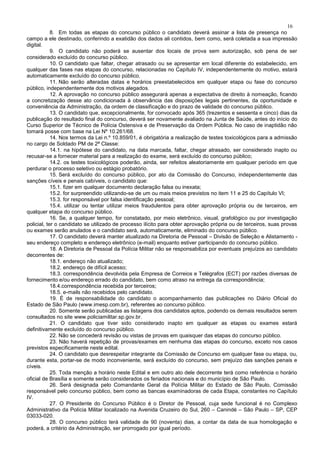 16
8. Em todas as etapas do concurso público o candidato deverá assinar a lista de presença no
campo a ele destinado, conferindo a exatidão dos dados ali contidos, bem como, será coletada a sua impressão
digital.
9. O candidato não poderá se ausentar dos locais de prova sem autorização, sob pena de ser
considerado excluído do concurso público.
10. O candidato que faltar, chegar atrasado ou se apresentar em local diferente do estabelecido, em
qualquer das fases nas etapas do concurso, relacionadas no Capítulo IV, independentemente do motivo, estará
automaticamente excluído do concurso público.
11. Não serão alteradas datas e horários preestabelecidos em qualquer etapa ou fase do concurso
público, independentemente dos motivos alegados.
12. A aprovação no concurso público assegurará apenas a expectativa de direito à nomeação, ficando
a concretização desse ato condicionada à observância das disposições legais pertinentes, da oportunidade e
conveniência da Administração, da ordem de classificação e do prazo de validade do concurso público.
13. O candidato que, excepcionalmente, for convocado após 365 (trezentos e sessenta e cinco) dias da
publicação do resultado final do concurso, deverá ser novamente avaliado na Junta de Saúde, antes do início do
Curso Superior de Técnico de Polícia Ostensiva e de Preservação da Ordem Pública. No caso de inaptidão não
tomará posse com base na Lei Nº 10.261/68.
14. Nos termos da Lei n.º 10.859/01, é obrigatória a realização de testes toxicológicos para a admissão
no cargo de Soldado PM de 2ª Classe:
14.1. na hipótese do candidato, na data marcada, faltar, chegar atrasado, ser considerado inapto ou
recusar-se a fornecer material para a realização do exame, será excluído do concurso público;
14.2. os testes toxicológicos poderão, ainda, ser refeitos aleatoriamente em qualquer período em que
perdurar o processo seletivo ou estágio probatório.
15. Será excluído do concurso público, por ato da Comissão do Concurso, independentemente das
sanções cíveis e penais cabíveis, o candidato que:
15.1. fizer em qualquer documento declaração falsa ou inexata;
15.2. for surpreendido utilizando-se de um ou mais meios previstos no item 11 e 25 do Capítulo VI;
15.3. for responsável por falsa identificação pessoal;
15.4. utilizar ou tentar utilizar meios fraudulentos para obter aprovação própria ou de terceiros, em
qualquer etapa do concurso público.
16. Se, a qualquer tempo, for constatado, por meio eletrônico, visual, grafológico ou por investigação
policial, ter o candidato se utilizado de processo ilícito para obter aprovação própria ou de terceiros, suas provas
ou exames serão anulados e o candidato será, automaticamente, eliminado do concurso público.
17. O candidato deverá manter atualizado na Diretoria de Pessoal – Divisão de Seleção e Alistamento -
seu endereço completo e endereço eletrônico (e-mail) enquanto estiver participando do concurso público.
18. A Diretoria de Pessoal da Polícia Militar não se responsabiliza por eventuais prejuízos ao candidato
decorrentes de:
18.1. endereço não atualizado;
18.2. endereço de difícil acesso;
18.3. correspondência devolvida pela Empresa de Correios e Telégrafos (ECT) por razões diversas de
fornecimento e/ou endereço errado do candidato, bem como atraso na entrega da correspondência;
18.4.correspondência recebida por terceiros;
18.5. e-mails não recebidos pelo candidato.
19. É de responsabilidade do candidato o acompanhamento das publicações no Diário Oficial do
Estado de São Paulo (www.imesp.com.br), referentes ao concurso público.
20. Somente serão publicadas as listagens dos candidatos aptos, podendo os demais resultados serem
consultados no site www.policiamilitar.sp.gov.br.
21. O candidato que tiver sido considerado inapto em qualquer as etapas ou exames estará
definitivamente excluído do concurso público.
22. Não se concederá revisão ou vistas de provas em quaisquer das etapas do concurso público.
23. Não haverá repetição de provas/exames em nenhuma das etapas do concurso, exceto nos casos
previstos especificamente neste edital.
24. O candidato que desrespeitar integrante da Comissão de Concurso em qualquer fase ou etapa, ou,
durante esta, portar-se de modo inconveniente, será excluído do concurso, sem prejuízo das sanções penais e
cíveis.
25. Toda menção a horário neste Edital e em outro ato dele decorrente terá como referência o horário
oficial de Brasília e somente serão considerados os feriados nacionais e do município de São Paulo.
26. Será designada pelo Comandante Geral da Polícia Militar do Estado de São Paulo, Comissão
responsável pelo concurso público, bem como as bancas examinadoras de cada Etapa, constantes no Capítulo
IV.
27. O Presidente do Concurso Público é o Diretor de Pessoal, cuja sede funcional é no Complexo
Administrativo da Polícia Militar localizado na Avenida Cruzeiro do Sul, 260 – Canindé – São Paulo – SP, CEP
03033-020.
28. O concurso público terá validade de 90 (noventa) dias, a contar da data de sua homologação e
poderá, a critério da Administração, ser prorrogado por igual período.
 
