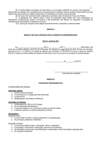 17
29. A Polícia Militar do Estado de São Paulo e a Fundação VUNESP se eximem das despesas
decorrentes de estadias dos candidatos para comparecimento a qualquer fase de qualquer etapa deste concurso
público e/ou documentos ou objetos esquecidos ou danificados no local ou sala de provas.
30. Os casos não previstos serão analisados e decididos pela Comissão do Concurso Público.
31. A legislação com vigência após a data de publicação deste Edital, bem como alterações em
dispositivos constitucionais, legais e normativos a ele posteriores não alteram os requisitos e condições do
candidato para participação no presente concurso.
32. E, para que ninguém possa alegar desconhecimento, é expedido o presente Edital.
ANEXO A
MODELO DE DECLARAÇÃO PARA CANDIDATO DESEMPREGADO
D E C L A R A Ç Ã O
Eu, __________________________, RG n°___________, CPF n° _______________, DECLARO, sob
pena das sanções cabíveis, para fins de concessão de redução de pagamento do valor da taxa de inscrição,
prevista na Lei n° 12.782/07 e no Edital de Abertura de Inscrições nº DP-002/321/13 para o cargo de Soldado
PM de 2ª Classe da Polícia Militar do Estado de São Paulo, que me encontro na condição de desempregado.
_____________, ____ de _________de 2013.
____________________________________
assinatura do candidato
ANEXO B
CONTEÚDO PROGRAMÁTICO
CONHECIMENTOS GERAIS
HISTÓRIA GERAL
1. Primeira Guerra Mundial.
2. O nazi-fascismo e a Segunda Guerra Mundial.
3. A Guerra Fria.
4. Globalização e as políticas neoliberais.
HISTÓRIA DO BRASIL
1. A Revolução de 1930 e a Era Vargas.
2. As Constituições Republicanas.
3. A estrutura política e os movimentos sociais no período militar.
4. A abertura política e a redemocratização do Brasil.
GEOGRAFIA
Geografia Geral
1. A nova ordem mundial, o espaço geopolítico e a globalização.
2. Os principais problemas ambientais.
Geografia do Brasil
1. A natureza brasileira (relevo, hidrografia, clima e vegetação)
2. A população: crescimento, distribuição, estrutura e movimentos.
3. As atividades econômicas: industrialização e urbanização, fontes de energia e agropecuária.
4. Os impactos ambientais.
 