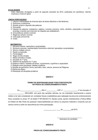 18
ATUALIDADES
Fatos relevantes divulgados a partir do segundo semestre de 2012, publicados em periódicos, internet,
imprensa e mídia em geral.
LÍNGUA PORTUGUESA
1. Leitura e interpretação de diversos tipos de textos (literários e não literários).
2. Sinônimos e antônimos.
3. Sentido próprio e figurado das palavras.
4. Pontuação.
5. Classes de palavras: substantivo, adjetivo, numeral, pronome, verbo, advérbio, preposição e conjunção:
emprego e sentido que imprimem às relações que estabelecem.
6. Concordância verbal e nominal.
7. Regência verbal e nominal.
8. Colocação pronominal.
9. Crase.
MATEMÁTICA
1. Números inteiros: operações e propriedades.
2. Números racionais, representação fracionária e decimal: operações e propriedades.
3. Mínimo múltiplo comum.
4. Razão e proporção.
5. Porcentagem.
6. Regra de três simples.
7. Média aritmética simples.
8. Equação do 1º grau.
9. Sistema de equações do 1º grau.
10.Sistema métrico: medidas de tempo, comprimento, superfície e capacidade.
11.Relação entre grandezas: tabelas e gráficos.
12.Noções de geometria: forma, perímetro, área, volume, teorema de Pitágoras.
13.Raciocínio lógico.
14.Resolução de situações-problema.
ANEXO C
TERMO DE RESPONSABILIDADE PARA PARTICIPAÇÃO
NA PROVA DE CONDICIONAMENTO FÍSICO
Eu, , RG n°___________, CPF n° _______________, nº de inscrição nº
_________________. DECLARO, sob pena das sanções cabíveis, ter me submetido recentemente a exame
médico e ter sido considerado em condições físicas e satisfatórias para realização da prova de condicionamento
físico constante no anexo “D” do Edital nº DP-002/321/13. Declaro ainda, isentar irrestritamente a Polícia Militar
do Estado de São Paulo de quaisquer responsabilidades por danos ou prejuízos materiais e corporais que por
ventura venha a sofrer em decorrência da minha participação.
_____________, ____ de _________de 2013.
___________________________
Assinatura do candidato
ANEXO D
PROVA DE CONDICIONAMENTO FÍSICO
 