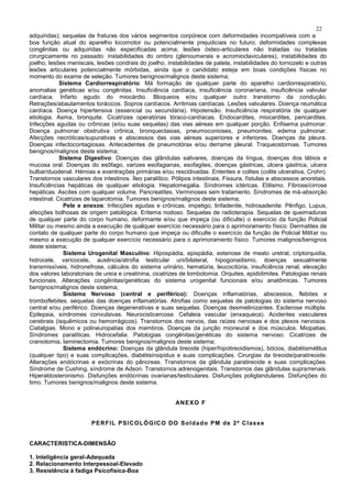 22
adquiridas); sequelas de fraturas dos vários segmentos corpóreos com deformidades incompatíveis com a
boa função atual do aparelho locomotor ou potencialmente prejudiciais no futuro; deformidades complexas
congênitas ou adquiridas não especificadas acima; lesões ósteo-articulares não tratadas ou tratadas
cirurgicamente no passado: instabilidades do ombro (glenoumerais e acromioclaviculares), instabilidades do
joelho, lesões meniscais, lesões condrais do joelho, instabilidades de patela, instabilidades do tornozelo e outras
lesões articulares potencialmente mórbidas, ainda que o candidato esteja em boas condições físicas no
momento do exame de seleção. Tumores benignos/malignos deste sistema;
Sistema Cardiorrespiratório: Má formação de qualquer parte do aparelho cardiorrespiratório,
anomalias genéticas e/ou congênitas. Insuficiência cardíaca, insuficiência coronariana, insuficiência valvular
cardíaca. Infarto agudo do miocárdio. Bloqueios e/ou qualquer outro transtorno da condução.
Retrações/abaulamentos torácicos. Sopros cardíacos. Arritmias cardíacas. Lesões valvulares. Doença reumática
cardíaca. Doença hipertensiva (essencial ou secundária). Hipotensão. Insuficiência respiratória de qualquer
etiologia. Asma, bronquite. Cicatrizes operatórias tóraco-cardíacas. Endocardites, miocardites, pericardites.
Infecções agudas ou crônicas (e/ou suas sequelas) das vias aéreas em qualquer porção. Enfisema pulmonar.
Doença pulmonar obstrutiva crônica, bronquectasias, pneumoconioses, pneumonites, edema pulmonar.
Afecções necróticas/supurativas e abscessos das vias aéreas superiores e inferiores. Doenças da pleura.
Doenças infectocontagiosas. Antecedentes de pneumotórax e/ou derrame pleural. Traqueostomias. Tumores
benignos/malignos deste sistema;
Sistema Digestivo: Doenças das glândulas salivares, doenças da língua, doenças dos lábios e
mucosa oral. Doenças do esôfago, varizes esofagianas, esofagites, doenças gástricas, úlcera gástrica, ulcera
bulbar/duodenal. Hérnias e eventrações primárias e/ou rescidivadas. Enterites e colites (colite ulcerativa, Crohn).
Transtornos vasculares dos intestinos. Íleo paralítico. Pólipos intestinais. Fissura, fístulas e abscessos anoretais.
Insuficiências hepáticas de qualquer etiologia. Hepatomegalia. Síndromes ictéricas. Etilismo. Fibrose/cirrose
hepáticas. Ascites com qualquer volume. Pancreatites. Verminoses sem tratamento. Síndromes de má-absorção
intestinal. Cicatrizes de laparotomia. Tumores benignos/malignos deste sistema;
Pele e anexos: Infecções agudas e crônicas, impetigo, linfadenite, hidrosadenite. Pênfigo, Lupus,
afecções bolhosas de origem patológica. Eritema nodoso. Sequelas de radioterapia. Sequelas de queimaduras
de qualquer parte do corpo humano, deformante e/ou que impeça (ou dificulte) o exercício da função Policial
Militar ou mesmo ainda a execução de qualquer exercício necessário para o aprimoramento físico. Dermatites de
contato de qualquer parte do corpo humano que impeça ou dificulte o exercício da função de Policial Militar ou
mesmo a execução de qualquer exercício necessário para o aprimoramento físico. Tumores malignos/benignos
deste sistema;
Sistema Urogenital Masculino: Hipospádia, epispádia, estenose de meato uretral, criptorquidia,
hidrocele, varicocele, ausência/atrofia testicular uni/bilateral, hipogonadismo, doenças sexualmente
transmissíveis, hidronefrose, cálculos do sistema urinário, hematúria, leucocitúria, insuficiência renal, elevação
dos valores laboratoriais de ureia e creatinina, cicatrizes de lombotomia. Orquites, epididimites. Patologias renais
funcionais. Alterações congênitas/genéticas do sistema urogenital funcionais e/ou anatômicas. Tumores
benignos/malignos deste sistema;
Sistema Nervoso (central e periférico): Doenças inflamatórias, abscessos, flebites e
tromboflebites, sequelas das doenças inflamatórias. Atrofias como sequelas de patologias do sistema nervoso
central e/ou periférico. Doenças degenerativas e suas sequelas. Doenças desmielinizantes. Esclerose múltipla.
Epilepsia, síndromes convulsivas. Neurocisticercose. Cefaleia vascular (enxaqueca). Acidentes vasculares
cerebrais (isquêmicos ou hemorrágicos). Transtornos dos nervos, das raízes nervosas e dos plexos nervosos.
Ciatalgias. Mono e polineuropatias dos membros. Doenças da junção mioneural e dos músculos. Miopatias.
Síndromes paralíticas. Hidrocefalia. Patologias congênitas/genéticas do sistema nervoso. Cicatrizes de
craniotomia, laminectomia. Tumores benignos/malignos deste sistema;
Sistema endócrino: Doenças da glândula tireoide (hiper/hipotireoidismos), bócios, diabétismélitus
(qualquer tipo) e suas complicações, diabétisinsipidus e suas complicações. Cirurgias da tireoide/paratireoide.
Alterações endócrinas e exócrinas do pâncreas. Transtornos da glândula paratireoide e suas complicações.
Síndrome de Cushing, síndrome de Adson. Transtornos adrenogenitais. Transtornos das glândulas suprarrenais.
Hiperaldosteronismo. Disfunções endócrinas ovarianas/testiculares. Disfunções poliglandulares. Disfunções do
timo. Tumores benignos/malignos deste sistema.
ANEXO F
PERFIL PSICOLÓGICO DO Soldado PM de 2ª Classe
CARACTERISTICA-DIMENSÃO
1. Inteligência geral-Adequada
2. Relacionamento Interpessoal-Elevado
3. Resistência à fadiga Psicofísica-Boa
 