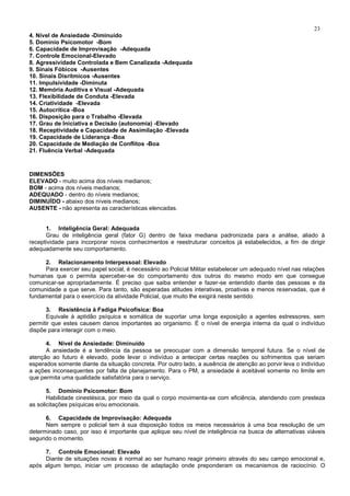 23
4. Nível de Ansiedade -Diminuído
5. Domínio Psicomotor -Bom
6. Capacidade de Improvisação -Adequada
7. Controle Emocional-Elevado
8. Agressividade Controlada e Bem Canalizada -Adequada
9. Sinais Fóbicos -Ausentes
10. Sinais Disrítmicos -Ausentes
11. Impulsividade -Diminuta
12. Memória Auditiva e Visual -Adequada
13. Flexibilidade de Conduta -Elevada
14. Criatividade -Elevada
15. Autocrítica -Boa
16. Disposição para o Trabalho -Elevada
17. Grau de Iniciativa e Decisão (autonomia) -Elevado
18. Receptividade e Capacidade de Assimilação -Elevada
19. Capacidade de Liderança -Boa
20. Capacidade de Mediação de Conflitos -Boa
21. Fluência Verbal -Adequada
DIMENSÕES
ELEVADO - muito acima dos níveis medianos;
BOM - acima dos níveis medianos;
ADEQUADO - dentro do níveis medianos;
DIMINUÍDO - abaixo dos níveis medianos;
AUSENTE - não apresenta as características elencadas.
1. Inteligência Geral: Adequada
Grau de inteligência geral (fator G) dentro de faixa mediana padronizada para a análise, aliado à
receptividade para incorporar novos conhecimentos e reestruturar conceitos já estabelecidos, a fim de dirigir
adequadamente seu comportamento.
2. Relacionamento Interpessoal: Elevado
Para exercer seu papel social, é necessário ao Policial Militar estabelecer um adequado nível nas relações
humanas que o permita aperceber-se do comportamento dos outros do mesmo modo em que consegue
comunicar-se apropriadamente. É preciso que saiba entender e fazer-se entendido diante das pessoas e da
comunidade a que serve. Para tanto, são esperadas atitudes interativas, proativas e menos reservadas, que é
fundamental para o exercício da atividade Policial, que muito lhe exigirá neste sentido.
3. Resistência à Fadiga Psicofísica: Boa
Equivale à aptidão psíquica e somática de suportar uma longa exposição a agentes estressores, sem
permitir que estes causem danos importantes ao organismo. É o nível de energia interna da qual o indivíduo
dispõe para interagir com o meio.
4. Nível de Ansiedade: Diminuído
A ansiedade é a tendência da pessoa se preocupar com a dimensão temporal futura. Se o nível de
atenção ao futuro é elevado, pode levar o indivíduo a antecipar certas reações ou sofrimentos que seriam
esperados somente diante da situação concreta. Por outro lado, a ausência de atenção ao porvir leva o indivíduo
a ações inconsequentes por falta de planejamento. Para o PM, a ansiedade é aceitável somente no limite em
que permita uma qualidade satisfatória para o serviço.
5. Domínio Psicomotor: Bom
Habilidade cinestésica, por meio da qual o corpo movimenta-se com eficiência, atendendo com presteza
as solicitações psíquicas e/ou emocionais.
6. Capacidade de Improvisação: Adequada
Nem sempre o policial tem à sua disposição todos os meios necessários à uma boa resolução de um
determinado caso, por isso é importante que aplique seu nível de inteligência na busca de alternativas viáveis
segundo o momento.
7. Controle Emocional: Elevado
Diante de situações novas é normal ao ser humano reagir primeiro através do seu campo emocional e,
após algum tempo, iniciar um processo de adaptação onde preponderam os mecanismos de raciocínio. O
 