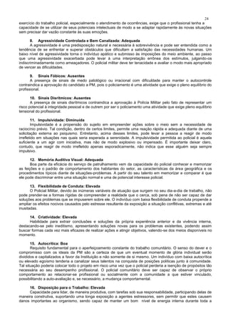 24
exercício do trabalho policial, especialmente o atendimento de ocorrências, exige que o profissional tenha a
capacidade de se utilizar de seus potenciais intelectuais de modo a se adaptar rapidamente às novas situações
sem precisar dar vazão constante às suas emoções.
8. Agressividade Controlada e Bem Canalizada: Adequada
A agressividade é uma predisposição natural e necessária à sobrevivência e pode ser entendida como a
tendência de se enfrentar e superar obstáculos que dificultam a satisfação das necessidades humanas. Um
baixo nível de agressividade torna o indivíduo apático e submisso às imposições do meio ambiente, ao passo
que uma agressividade exacerbada pode levar à uma interpretação errônea dos estímulos, julgando-os
indiscriminadamente como ameaçadores. O policial militar deve ter tenacidade e avaliar o modo mais apropriado
de vencer as dificuldades.
9. Sinais Fóbicos: Ausentes
A presença de sinais de medo patológico ou irracional com dificuldade para manter o autocontrole
contraindica a aprovação do candidato a PM, pois o policiamento é uma atividade que exige o pleno equilíbrio do
profissional.
10. Sinais Disrítmicos: Ausentes
A presença de sinais disrítmicos contraindica a aprovação à Polícia Militar pelo fato de representar um
risco potencial à integridade pessoal e de outrem por ser o policiamento uma atividade que exige pleno equilíbrio
tensional do profissional.
11. Impulsividade: Diminuída
Impulsividade é a propensão do sujeito em empreender ações sobre o meio sem a necessidade de
raciocínio prévio. Tal condição, dentro de certos limites, permite uma reação rápida e adequada diante de uma
solicitação externa ao psiquismo. Entretanto, acima desses limites, pode levar a pessoa a reagir de modo
irrefletido em situações nas quais seria esperada a serenidade. A impulsividade permitida ao policial é aquela
suficiente a um agir com iniciativa, mas não de modo explosivo ou impensado. É importante deixar claro,
contudo, que reagir de modo irrefletido apenas esporadicamente, não indica que esse alguém seja sempre
impulsivo.
12. Memória Auditiva Visual: Adequada
Boa parte da eficácia do serviço de patrulhamento vem da capacidade do policial conhecer e memorizar
as feições e o padrão de comportamento dos habitantes do setor, as características da área geográfica e os
procedimentos típicos diante de situações-problemas. A partir do seu talento em memorizar e comparar é que
ele pode discriminar entre uma situação normal e uma de potencial interesse policial.
13. Flexibilidade de Conduta: Elevada
O Policial Militar, devido às inúmeras variáveis de atuação que surgem no seu dia-a-dia de trabalho, não
pode prender-se a formas rígidas de compreender a realidade que o cerca, sob pena de não ser capaz de dar
soluções aos problemas que se impuserem sobre ele. O indivíduo com baixa flexibilidade de conduta propende a
ampliar os efeitos nocivos causados pelo estresse resultante da exposição a situação conflitivas, extremas e até
inusitadas.
14. Criatividade: Elevada
Habilidade para extrair conclusões e soluções da própria experiência anterior e da vivência interna,
destacando-se pelo ineditismo, apresentando soluções novas para os problemas existentes, podendo assim
buscar formas cada vez mais eficazes de realizar ações e atingir objetivos, valendo-se dos meios disponíveis no
momento.
15. Autocrítica: Boa
Requisito fundamental para o aperfeiçoamento constante do trabalho comunitário. O senso do dever e o
compromisso com os ideais da PM são a certeza de que um eventual momento de glória individual serão
divididos e capitalizados a favor da Instituição e não somente de si mesmo. Um indivíduo com baixa autocrítica
ou elevado egoísmo tenderia a canalizar seus talentos na conquista de posições políticas junto à comunidade.
Tal situação poderia colocar todo o projeto em risco uma vez que o policial perderia a isenção de propósitos tão
necessária ao seu desempenho profissional. O policial comunitário deve ser capaz de observar o próprio
comportamento ao relacionar-se profissional ou socialmente com a comunidade a que estiver vinculado,
possibilitando a auto-avaliação e, se necessário, a mudança comportamental.
16. Disposição para o Trabalho: Elevada
Capacidade para lidar, de maneira produtiva, com tarefas sob sua responsabilidade, participando delas de
maneira construtiva, suportando uma longa exposição a agentes estressores, sem permitir que estes causem
danos importantes ao organismo, sendo capaz de manter um bom nível de energia interna durante toda a
 