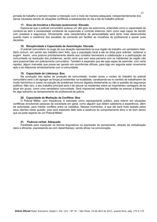 25
jornada de trabalho e sempre manter a interação com o meio de maneira adequada, independentemente dos
danos causados devido às situações conflitivas e estressantes do dia a dia do trabalho policial.
17. Grau de Iniciativa e Decisão (autonomia): Elevado
Espera-se que o policial comunitário possua um alto grau de autonomia, entendida como a capacidade de
conduzir-se sem a necessidade constante de supervisão e controle externos, bem como seja capaz de decidir
com presteza e segurança. Obviamente, esta característica de personalidade será tanto mais desenvolvida
quanto maior a coerência dos escalões de comando em facilitar as iniciativas do profissional e apoiar suas
decisões.
18. Receptividade e Capacidade de Assimilação: Elevada
O policial comunitário no auge de sua atuação representará na sua região de trabalho um verdadeiro líder.
Será comum, em sendo seu trabalho bem feito, que a população local a ele se dirija para solicitar, reclamar e
sugerir. Assim, uma postura prioritariamente aberta aos contatos favorecerá a colaboração e a participação da
comunidade na resolução dos problemas, sendo certo que sem essa parceria com os habitantes da região não
será possível falar em policiamento comunitário. Também é esperado que ele seja capaz de assimilar, com certa
rapidez, algum mal-estar que possa ser gerado em ocorrências difíceis, para logo em seguida estar novamente
apto a se relacionar amistosamente com a comunidade.
19. Capacidade de Liderança: Boa
Na condução das ações de proteção da comunidade, muitas vezes o núcleo do trabalho do policial
comunitário será o de agregar as forças já existentes na localidade, canalizando-as no sentido de trabalharem de
modo harmônico e coeso na solução de problemas comuns (ligados diretamente ou não à questão da segurança
pública). Não raro, o seu trabalho principal será o de educar os residentes sobre as importantes vantagens de se
atuar em grupo, como uma verdadeira comunidade. Será impossível realizar tais tarefas se exercer a liderança
for algo estranho ao temperamento do profissional de polícia.
20. Capacidade de Mediação de Conflitos: Boa
O Policial Militar, com frequência, é solicitado como representante público, para intervir em situações
conflitivas envolvendo pessoas da sociedade em geral, como alguém que detém sabedoria e experiência, além
de autoridade, para mediar conflitos entre os cidadãos. Nesses momentos, é que ele será mais testado pelos
seus clientes neste quesito, pois será esperado dele toda a essência do comportamento ético e de bom senso
que se pode esperar de um Policial Militar.
21. Fluência verbal: Adequada
Facilidade para manipular os termos linguísticos na expressão do pensamento, através da verbalização
clara e eficiente, expressando-se com desembaraço, sendo eficaz na comunicação.
Diário Oficial Poder Executivo, Seção I, Vol. 123 – Nº 76 – São Paulo, 24 de abril de 2013, quarta-feira, pág. 175 á 179
 