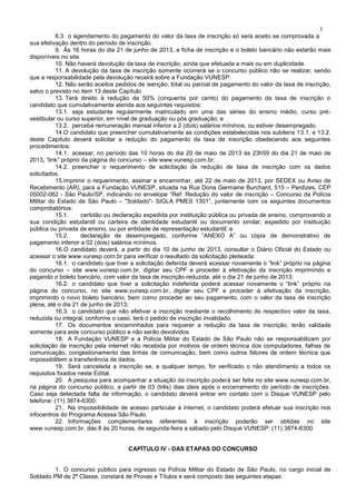 3
8.3. o agendamento do pagamento do valor da taxa de inscrição só será aceito se comprovada a
sua efetivação dentro do período de inscrição.
9. Às 16 horas do dia 21 de junho de 2013, a ficha de inscrição e o boleto bancário não estarão mais
disponíveis no site.
10. Não haverá devolução da taxa de inscrição, ainda que efetuada a mais ou em duplicidade.
11. A devolução da taxa de inscrição somente ocorrerá se o concurso público não se realizar, sendo
que a responsabilidade pela devolução recairá sobre a Fundação VUNESP.
12. Não serão aceitos pedidos de isenção, total ou parcial de pagamento do valor da taxa de inscrição,
salvo o previsto no item 13 deste Capítulo.
13. Terá direito à redução de 50% (cinquenta por cento) do pagamento da taxa de inscrição o
candidato que cumulativamente atenda aos seguintes requisitos:
13.1. seja estudante regularmente matriculado em uma das séries do ensino médio, curso pré-
vestibular ou curso superior, em nível de graduação ou pós graduação; e
13.2. perceba remuneração mensal inferior a 2 (dois) salários mínimos, ou estiver desempregado.
14.O candidato que preencher cumulativamente as condições estabelecidas nos subitens 13.1. e 13.2.
deste Capítulo deverá solicitar a redução do pagamento da taxa de inscrição obedecendo aos seguintes
procedimentos:
14.1. acessar, no período das 10 horas do dia 20 de maio de 2013 às 23h59 do dia 21 de maio de
2013, “link” próprio da página do concurso – site www.vunesp.com.br;
14.2. preencher o requerimento de solicitação de redução de taxa de inscrição com os dados
solicitados.
15.imprimir o requerimento, assinar e encaminhar, até 22 de maio de 2013, por SEDEX ou Aviso de
Recebimento (AR), para a Fundação VUNESP, situada na Rua Dona Germaine Burchard, 515 – Perdizes, CEP
05002-062 - São Paulo/SP, indicando no envelope “Ref: Redução do valor de inscrição – Concurso da Polícia
Militar do Estado de São Paulo – "Soldado"- SIGLA PMES 1301”, juntamente com os seguintes documentos
comprobatórios:
15.1. certidão ou declaração expedida por instituição pública ou privada de ensino, comprovando a
sua condição estudantil ou carteira de identidade estudantil ou documento similar, expedido por instituição
pública ou privada de ensino, ou por entidade de representação estudantil; e
15.2. declaração de desempregado, conforme “ANEXO A” ou cópia de demonstrativo de
pagamento inferior a 02 (dois) salários mínimos.
16.O candidato deverá, a partir do dia 10 de junho de 2013, consultar o Diário Oficial do Estado ou
acessar o site www.vunesp.com.br para verificar o resultado da solicitação pleiteada:
16.1. o candidato que tiver a solicitação deferida deverá acessar novamente o “link” próprio na página
do concurso – site www.vunesp.com.br, digitar seu CPF e proceder à efetivação da inscrição imprimindo e
pagando o boleto bancário, com valor da taxa de inscrição reduzida, até o dia 21 de junho de 2013;
16.2. o candidato que tiver a solicitação indeferida poderá acessar novamente o “link” próprio na
página do concurso, no site www.vunesp.com.br, digitar seu CPF e proceder à efetivação da inscrição,
imprimindo o novo boleto bancário, bem como proceder ao seu pagamento, com o valor da taxa de inscrição
plena, até o dia 21 de junho de 2013;
16.3. o candidato que não efetivar a inscrição mediante o recolhimento do respectivo valor da taxa,
reduzida ou integral, conforme o caso, terá o pedido de inscrição invalidado.
17. Os documentos encaminhados para requerer a redução da taxa de inscrição, terão validade
somente para este concurso público e não serão devolvidos.
18. A Fundação VUNESP e a Polícia Militar do Estado de São Paulo não se responsabilizam por
solicitação de inscrição pela internet não recebida por motivos de ordem técnica dos computadores, falhas de
comunicação, congestionamento das linhas de comunicação, bem como outros fatores de ordem técnica que
impossibilitem a transferência de dados.
19. Será cancelada a inscrição se, a qualquer tempo, for verificado o não atendimento a todos os
requisitos fixados neste Edital.
20. A pesquisa para acompanhar a situação da inscrição poderá ser feita no site www.vunesp.com.br,
na página do concurso público, a partir de 03 (três) dias úteis após o encerramento do período de inscrições.
Caso seja detectada falta de informação, o candidato deverá entrar em contato com o Disque VUNESP pelo
telefone: (11) 3874-6300.
21. Na impossibilidade de acesso particular à internet, o candidato poderá efetuar sua inscrição nos
infocentros do Programa Acessa São Paulo.
22. Informações complementares referentes à inscrição poderão ser obtidas no site
www.vunesp.com.br, das 8 às 20 horas, de segunda-feira a sábado pelo Disque VUNESP: (11) 3874-6300.
CAPÍTULO IV - DAS ETAPAS DO CONCURSO
1. O concurso público para ingresso na Polícia Militar do Estado de São Paulo, no cargo inicial de
Soldado PM de 2ª Classe, constará de Provas e Títulos e será composto das seguintes etapas:
 
